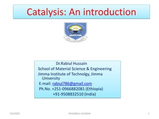 Catalysis: An introduction
7/6/2020 1
DR.RABIUL HUSSAIN
Dr.Rabiul Hussain
School of Material Science & Engineering
Jimma Institute of Technolgy, Jimma
University
E-mail: rabiul786@gmail.com
Ph.No. +251-0966882081 (Ethiopia)
+91-9508832510 (India)
 