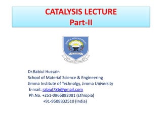 CATALYSIS LECTURE
Part-II
Dr.Rabiul Hussain
School of Material Science & Engineering
Jimma Institute of Technolgy, Jimma University
E-mail: rabiul786@gmail.com
Ph.No. +251-0966882081 (Ethiopia)
+91-9508832510 (India)
 
