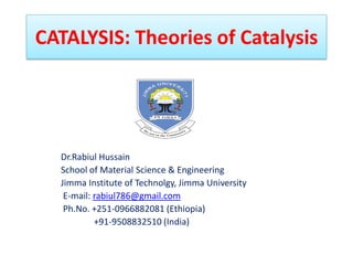 CATALYSIS: Theories of Catalysis
Dr.Rabiul Hussain
School of Material Science & Engineering
Jimma Institute of Technolgy, Jimma University
E-mail: rabiul786@gmail.com
Ph.No. +251-0966882081 (Ethiopia)
+91-9508832510 (India)
 