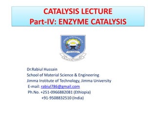 CATALYSIS LECTURE
Part-IV: ENZYME CATALYSIS
Dr.Rabiul Hussain
School of Material Science & Engineering
Jimma Institute of Technology, Jimma University
E-mail: rabiul786@gmail.com
Ph.No. +251-0966882081 (Ethiopia)
+91-9508832510 (India)
 