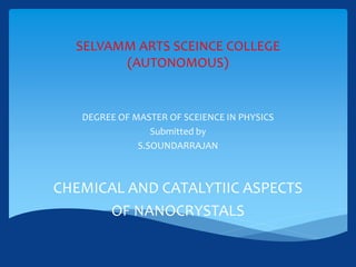 SELVAMM ARTS SCEINCE COLLEGE
(AUTONOMOUS)
DEGREE OF MASTER OF SCEIENCE IN PHYSICS
Submitted by
S.SOUNDARRAJAN
CHEMICAL AND CATALYTIIC ASPECTS
OF NANOCRYSTALS
 