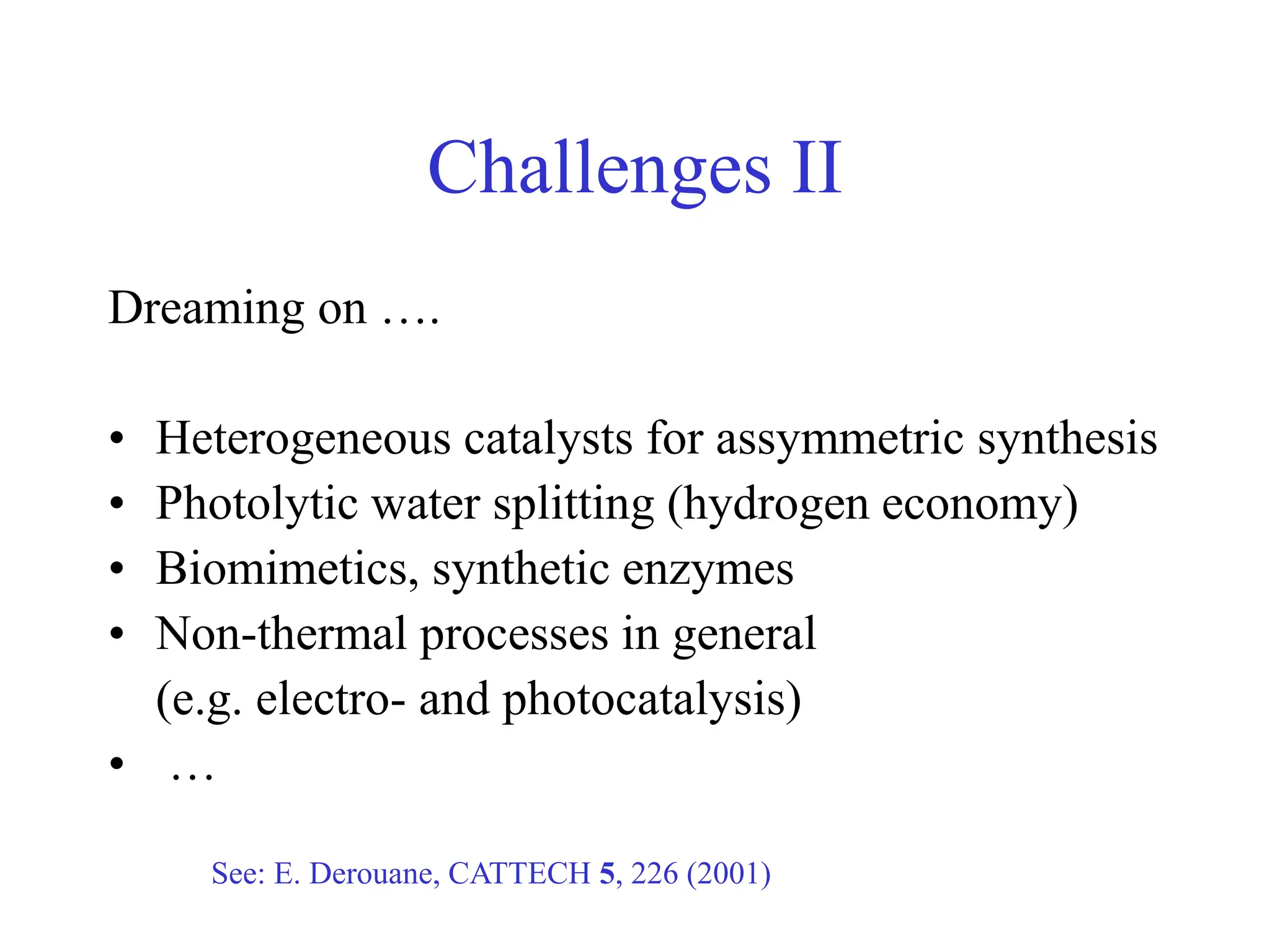 Dreaming on ….
• Heterogeneous catalysts for assymmetric synthesis
• Photolytic water splitting (hydrogen economy)
• Biomimetics, synthetic enzymes
• Non-thermal processes in general
(e.g. electro- and photocatalysis)
• …
See: E. Derouane, CATTECH 5, 226 (2001)
Challenges II
 