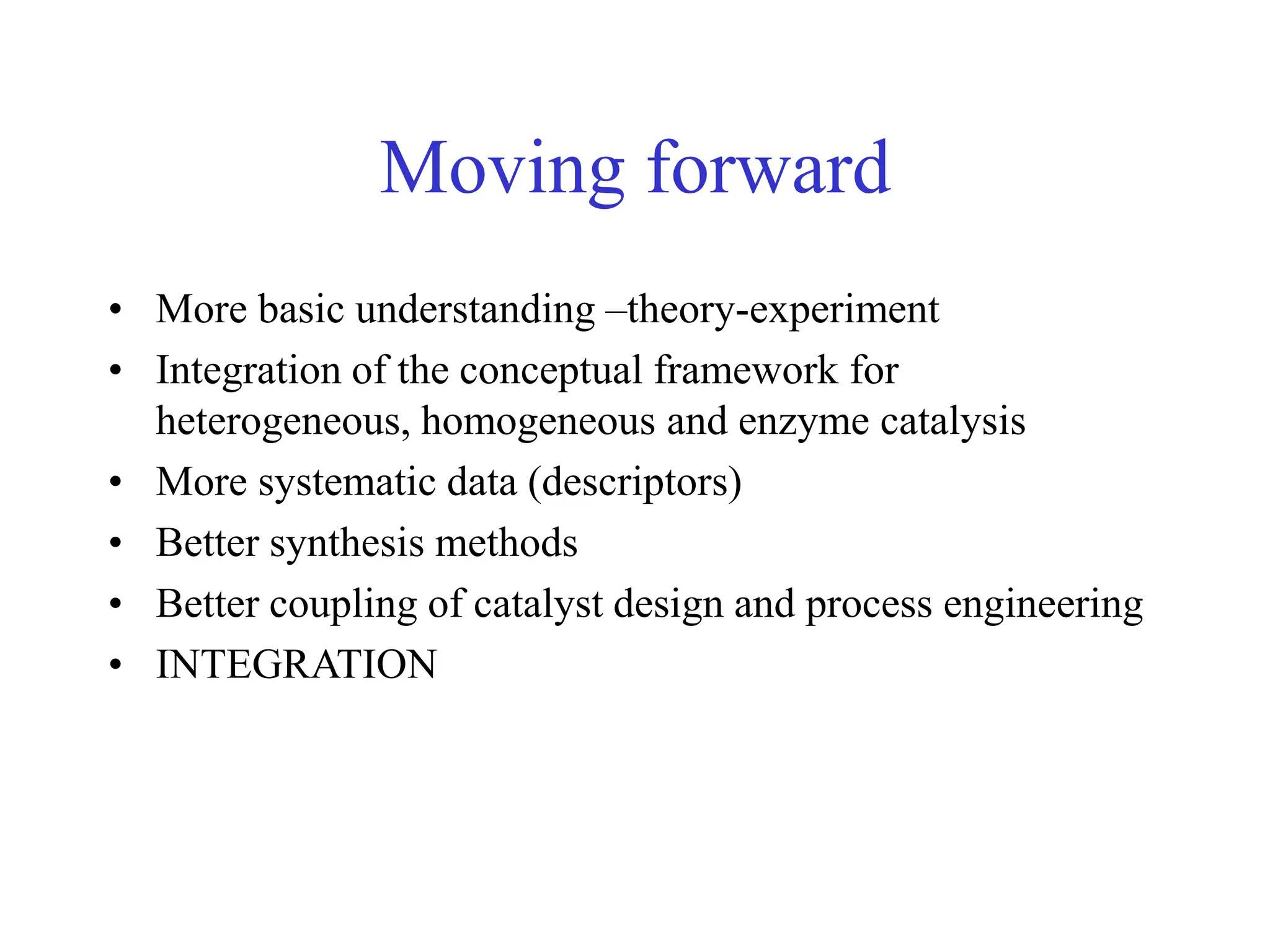 Moving forward
• More basic understanding –theory-experiment
• Integration of the conceptual framework for
heterogeneous, homogeneous and enzyme catalysis
• More systematic data (descriptors)
• Better synthesis methods
• Better coupling of catalyst design and process engineering
• INTEGRATION
 