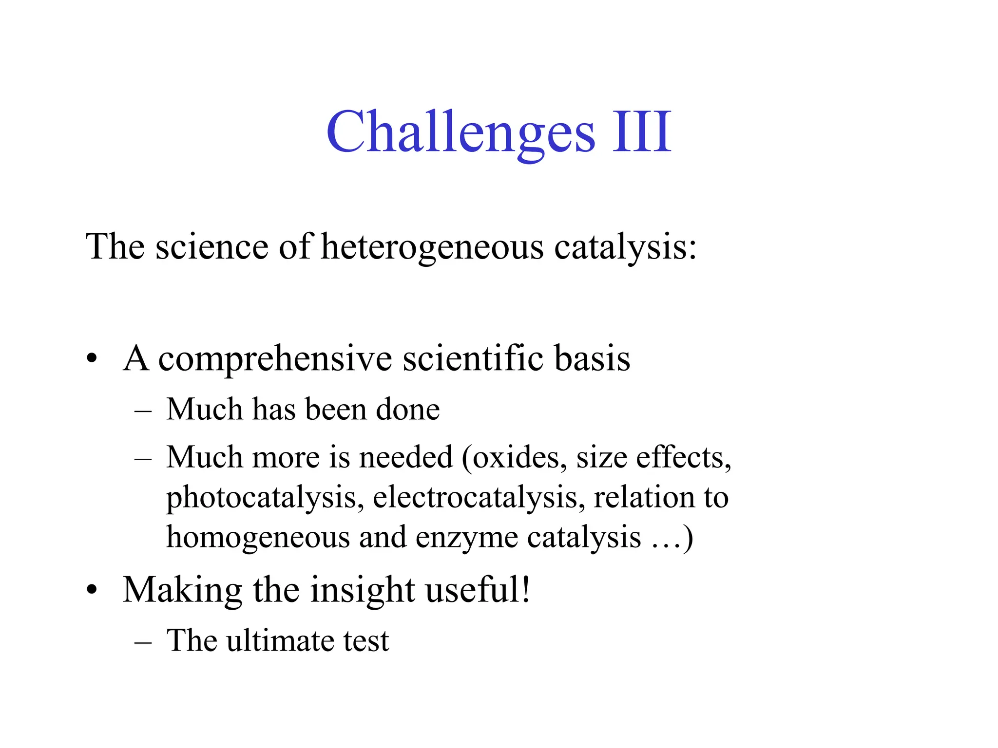 Challenges III
The science of heterogeneous catalysis:
• A comprehensive scientific basis
– Much has been done
– Much more is needed (oxides, size effects,
photocatalysis, electrocatalysis, relation to
homogeneous and enzyme catalysis …)
• Making the insight useful!
– The ultimate test
 