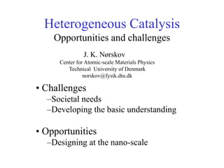 Heterogeneous Catalysis
Opportunities and challenges
• Challenges
–Societal needs
–Developing the basic understanding
• Opportunities
–Designing at the nano-scale
J. K. Nørskov
Center for Atomic-scale Materials Physics
Technical University of Denmark
norskov@fysik.dtu.dk
 