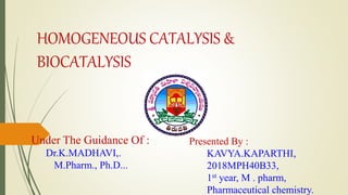 HOMOGENEOUS CATALYSIS &
BIOCATALYSIS
Under The Guidance Of :
Dr.K.MADHAVI,.
M.Pharm., Ph.D...
Presented By :
KAVYA.KAPARTHI,
2018MPH40B33,
1st year, M . pharm,
Pharmaceutical chemistry.
 