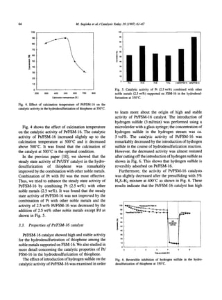 64                                                       M. Sugioka et al./ Catalysis Today 39 (1997) 61-67

            lOO                                                                         lOO


            90
                                                                                        80
            80
                                                                                        70
            70
                                                                                      Z 6o
       9[ 6o
                                                                                      i'

                                                                                                                     ii
       •~   50




            3O
            20
                                                                                                 I~-Ir   Pt-Pd       P~-Rh          PI-Ru               25'~1%PI,FSM-165wI%Pt/FSM-16
            10

             0                  i          ,         t        i                      Fig. 5. Catalytic activity of Pt (2.5 wt%) combined with other
                 200   300    400        500       600       700    800              noble metals (2.5 wt%) supported on FSM-16 in the hydrodesul-
                             Calcination temperature ['C]                            furization at 350°C.

Fig. 4. Effect of calcination temperature of Pt/FSM-16 on the
catalytic activity in the hydrodesulfurization of thiophene at 350°C.
                                                                                     to learn more about the origin of high and stable
                                                                                     activity of Pt/FSM-16 catalyst. The introduction of
                                                                                     hydrogen sulfide (3 ml/min) was performed using a
   Fig. 4 shows the effect of calcination temperature                                microfeeder with a glass syringe; the concentration of
on the catalytic activity of Pt/FSM-16. The catalytic                                hydrogen sulfide in the hydrogen stream was ca.
activity of Pt/FSM-16 increased slightly up to the                                   5 vol%. The catalytic activity of Pt/FSM-16 was
calcination temperature at 500°C and it decreased                                    remarkably decreased by the introduction of hydrogen
above 500°C. It was found that the calcination of                                    sulfide in the course of hydrodesulfurization reaction.
the catalyst at 500°C is the optimal condition.                                      However, the decreased activity was almost restored
   In the previous paper [10], we showed that the                                    after cutting off the introduction of hydrogen sulfide as
steady state activity of Pt/USY catalyst in the hydro-                               shown in Fig. 6. This shows that hydrogen sulfide is
desulfurization of thiophene was remarkably                                          reversibly adsorbed on Pt/FSM-16.
improved by the combination with other noble metals.                                    Furthermore, the activity of Pt/FSM-16 catalysts
Combination of Pt with Pd was the most effective.                                    was slightly decreased after the presulfiding with 5%
Thus, we tried to enhance the steady state activity of                               H2S-H2 mixture at 400°C as shown in Fig. 6. These
Pt/FSM-16 by combining Pt (2.5 wt%) with other                                       results indicate that the Pt/FSM-16 catalyst has high
noble metals (2.5 wt%). It was found that the steady
state activity of Pt/FSM-16 was not improved by the
combination of Pt with other noble metals and the
activity of 2.5 wt% Pt/FSM-16 was decreased by the                                      1oo
                                                                                         90
addition of 2.5 wt% other noble metals except Pd as
                                                                                         80
shown in Fig. 5.
                                                                                         70


3.3. Properties of Pt/FSM-16 catalyst                                                    5O
                                                                                                                                            agt,i ~ )


                                                                                         4O

  Pt/FSM-16 catalyst showed high and stable activity                                     3O


for the hydrodesulfurization of thiophene among the                                      2O

                                                                                           10
noble metals supported on FSM-16. We also studied in
                                                                                             0
more detail concerning the catalytic properties of Pt/                                                           2      3                                              6
                                                                                                                      Time on stream [hr]
FSM-16 in the hydrodesulfurization of thiophene.
   The effect of introduction of hydrogen sulfide on the                             Fig. 6. Reversible inhibition of hydrogen sulfide in the hydro-
catalytic activity of Pt/FSM-16 was examined in order                                desulfurization of thiophene at 350°C.
 