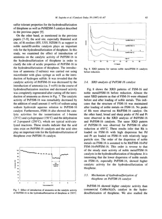 M. Sugioka et al./Catalysis Today39 (1997) 61-67                                             65

sulfur tolerant properties for the hydrodesulfurization
of thiophene as well as Pt/HZSM-5 catalyst described
in the previous paper [9].
   On the other hand, as mentioned in the previous
papers [7-9], the acid site, especially Br~nsted acid
site, of H-zeolites (HY, USY, HZSM-5) as support in
                                                                                                                           5wt~/FSM-16
noble metal/H-zeolite catalysts plays an important
role for the hydrodesulfurization of thiophene. In this
                                                                                                                           5wt~Pt/FSM-~6
study, we examined the effect of introduction of
ammonia on the catalytic activity of Pt/FSM-16 in                                                                          FS~I 6
the hydrodesulfurization of thiophene in order to                                       ,0    20       30   ,'0      5'o   ,;        ,;    8;   --
clarify the role of acidic properties of Pt/FSM-16 in                                                        Ze/degree

the hydrodesulfurization of thiophene. The introduc-                           Fig. 8. XRD patterns for various noble metal/FSM-16 catalysts
tion of ammonia (3 ml/min) was carried out using                               before reduction.
microfeeder with glass syringe as well as the intro-
duction of hydrogen sulfide. It was revealed that the
catalytic activity of Pt/FSM-16 was decreased by the                           3.4.   XRD analysis of Pt/FSM-16 catalyst
introduction of ammonia (ca. 5 vol%) in the course of
hydrodesulfurization reaction and decreased activity                              Fig. 8 shows the XRD patterns of FSM-16 and
was completely regenerated after cutting off the intro-                        noble metal/FSM-16 before reduction. Almost the
duction of ammonia as shown in Fig. 7. The catalytic                           same XRD patterns as that of FSM-16 were obtained
activity of PffFSM-16 was remarkably decreased by                              before and after loading of noble metals. This indi-
the addition of small amount (1 wt%) of sodium using                           cates that the structure of FSM-16 was maintained
sodium hydroxide aqueous solution to Pt/FSM-16                                 after loading of noble metals on FSM-16. No peaks
catalyst. Furthermore, FSM-16 also showed the cata-                            of Rh were observed on Rh/FSM-16 catalyst. On
lytic activities for the isomerization of 1-butene                             the other hand, broad and sharp peaks of Pd and Pt
(25 °C) and cyclopropane (150°C) and the dehydration                           were observed in the XRD analysis of Pd/FSM-16
of 2-propanol (250°C), which are typical acid-cata-                            and Pt/FSM-16 catalysts. The same XRD pattern
lyzed reactions. These results indicate that the acid                          of Pt/FSM-16 was observed for PtJFSM-16 after
sites exist on Pt/FSM-16 catalysts and the acid sites                          reduction at 450°C. These results infer that Rh is
play an important role for the hydrodesulfurization of                         loaded on FSM-16 with high dispersion but Pd
thiophene over Pt/FSM-16 catalyst.                                             and Pt are loaded on FSM-16 with relatively large
                                                                               particle size. The order of the dispersion of noble
                                                                               metals on FSM-16 is assumed to be Rh/FSM-16>Pd/
                                                                               FSM-16>Pt/FSM-16. This order is reverse to that
     IO0                                                                       of the steady state activity of noble metal/FSM-16
     90
                                                                               catalysts in the hydrodesulfurization of thiophene. It is
     80
                                                                               interesting that the lower dispersion of noble metals
      7O

 .~ 60
                                                                               on FSM-16, especially Pt/FSM-16, showed higher
                                                    Nm
 ~   5O
                                                int~     i                     catalytic activity for the hydrodesulfurization of
     40                                                                        thiophene.
      30

      20
                                                                               3.5.   Mechanism of hydrodesulfurization of
      10
                                                                                      thiophene on Pt/FSM-16 catalyst
       0
                               3
                              qqmeoll stream [hr]
                                                                                 Pt/FSM-16 showed higher catalytic activity than
Fig. 7. Effect of introduction of ammoniaon the catalytic activity             commercial CoMo/A1203 catalyst in the hydro-
of Pt/FSM-16 in the hydrodesulfurizatrionof thiophene at 350°C.                desulfurization of thiophene. We also studied the
 
