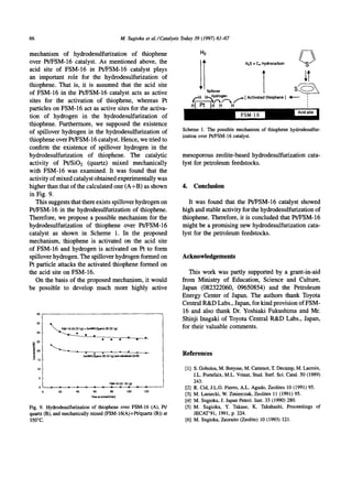 66                                                      M. Sugioka et al.ICatalysis Today 39 (1997) 61-67

mechanism of hydrodesulfurization of thiophene                                              H2

over Pt/FSM-16 catalyst. As mentioned above, the                                                                 HzS + C4 H y d r o c a r b o n   ~ ' ~ /
acid site of FSM-16 in Pt/FSM-16 catalyst plays
an important role for the hydrodesulfurization of
thiophene. That is, it is assumed that the acid site
of FSM-16 in the Pt/FSM-16 catalyst acts as active
sites for the activation of thiophene, whereas Pt
                                                                                           IT    Spillover



particles on FSM-16 act as active sites for the activa-
tion of hydrogen in the hydrodesulfurization of
thiophene. Furthermore, we supposed the existence
of spillover hydrogen in the hydrodesulfurization of                                Scheme 1. The possible mechanism of thiophenehydrodesulfur-
                                                                                    ization over Pt/FSM-16catalyst.
thiophene over Pt/FSM-16 catalyst. Hence, we tried to
confirm the existence of spillover hydrogen in the
hydrodesulfurization of thiophene. The catalytic                                    mesoporous zeolite-based hydrodesulfurization cata-
activity of Pt/SiO2 (quartz) mixed mechanically                                     lyst for petroleum feedstocks.
with FSM-16 was examined. It was found that the
activity of mixed catalyst obtained experimentally was
higher than that of the calculated one (A+B) as shown                               4. Conclusion
in Fig. 9.
   This suggests that there exists spillover hydrogen on                              It was found that the Pt/FSM-16 catalyst showed
Pt/FSM-16 in the hydrodesulfurization of thiophene.                                high and stable activity for the hydrodesulfurization of
Therefore, we propose a possible mechanism for the                                 thiophene, Therefore, it is concluded that Pt/FSM-16
hydrodesulfurization of thiophene over Pt/FSM-16                                   might be a promising new hydrodesulfurization cata-
catalyst as shown in Scheme 1. In the proposed                                     lyst for the petroleum feedstocks.
mechanism, thiophene is activated on the acid site
of FSM-16 and hydrogen is activated on Pt to form
spillover hydrogen. The spillover hydrogen formed on                               Acknowledgements
Pt particle attacks the activated thiophene formed on
the acid site on FSM-16.                                                              This work was partly supported by a grant-in-aid
   On the basis of the proposed mechanism, it would                                from Ministry of Education, Science and Culture,
be possible to develop much more highly active                                     Japan (082322060, 09650854) and the Petroleum
                                                                                   Energy Center of Japan. The authors thank Toyota
                                                                                   Central R&D Labs., Japan, for kind provision of FSM-
                                                                                   16 and also thank Dr. Yoshiaki Fukushima and Mr.
                                                                                   Shinji Inagaki of Toyota Central R&D Labs., Japan,
     35
                  (A) {0.1g) + S    ~      (B) (0.1g)                              for their valuable comments.
     30

     Z5


                                                                                    References
     15

     10                                                                              [1] S. Gobolos,M. Breysse,M. Cattenot,T. Decamp,M. Lacroix,
      S
                                                                                         J.L. Portefaix,M.L. Vrinat, Stud. Surf. Sci. Catal. 50 (1989)
                                              FSM-16(A) (0.1g)                           243.
      0                                                                              [2] R. Cid, J.L.G. Fierro,A.L. Agudo, Zeolites 10 (1991)95.
            20       40             60        80          100     120
                                   Tm~onlueam[min]
                                                                                     [3] M. Laniecki,W. Zmierczak,Zeolites 11 (1991)95.
                                                                                     [4] M. Sugioka,J. Japan Petrol. Inst. 33 (1990)280.
Fig. 9. Hydrodesulfurizationof thiophene over FSM-16 (A), Pt/                        [5] M. Sugioka, Y. Takase, K. Takahashi, Proceedings of
quartz (B), and mechanicallymixed(FSM-16(A)+Pt/quartz(B)) at                             JECAT'91, 1991,p. 224.
350°C.                                                                               [6] M. Sugioka,Zeoraito(Zeolite) 10 (1993) 121.
 