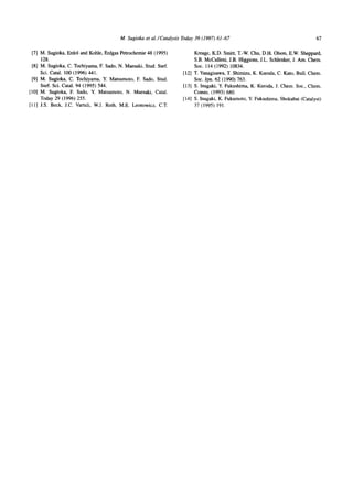 M. Sugioka et al./Catalysis Today 39 (1997) 61~57                                        67

 [7] M. Sugioka, Erdol and Kohle, Erdgas Petrochemie 48 (1995)           Kreage, K.D. Smitt, T.-W. Chu, D.H. Olson, E.W. Sheppard,
     128.                                                                S.B. McCulleni, J.B. Higgions, J.L. Schlenker, J. Am. Chem.
 [8] M. Sugioka, C. Tochiyama, E Sado, N. Maesaki, Stud. Surf.           Soc. 114 (1992) 10834.
     Sci. Catal. 100 (1996) 441.                                    [12] T. Yanagisawa, T. Shimizu, K. Kuroda, C. Kato, Bull. Chem.
 [9] M. Sugioka, C. Tochiyama, Y. Matsumoto, E Sado, Stud.               Soc. Jpn. 62 (1990) 763.
     Surf. Sci. Catal. 94 (1995) 544.                               [13] S. Inagaki, Y. Fukushima, K. Kuroda, J. Chem. Soc., Chem.
[10] M. Sugioka, E Sado, Y. Matsumoto, N. Maesaki, Catal.                Comm. (1993) 680.
     Today 29 (1996) 255.                                           [14] S. Inagaki, K. Fukumoto, Y. Fukushima, Shokubai (Catalyst)
[11] J.S. Beck, J.C. Vartuli, W.J. Roth, M.E. Leonowicz, C.T.            37 (1995) 191.
 