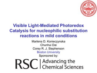 Visible Light-Mediated Photoredox
Catalysis for nucleophilic substitution
     reactions in mild conditions
           Marlena D. Konieczynska
                 Chunhui Dai
           Corey R. J. Stephenson
              Boston University
                Sponsored by:
 