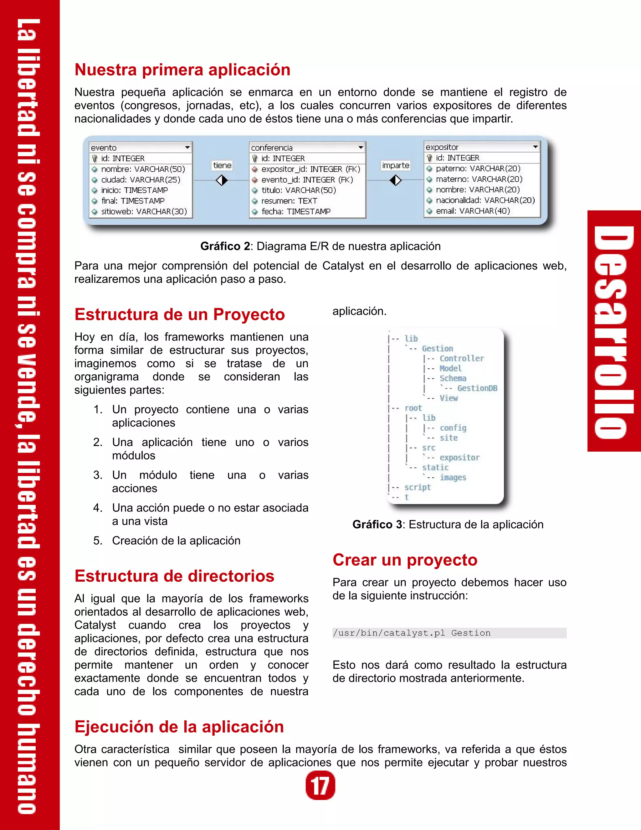 Nuestra primera aplicación
Nuestra pequeña aplicación se enmarca en un entorno donde se mantiene el registro de
eventos (congresos, jornadas, etc), a los cuales concurren varios expositores de diferentes
nacionalidades y donde cada uno de éstos tiene una o más conferencias que impartir.




                        Gráfico 2: Diagrama E/R de nuestra aplicación
Para una mejor comprensión del potencial de Catalyst en el desarrollo de aplicaciones web,
realizaremos una aplicación paso a paso.


Estructura de un Proyecto                        aplicación.

Hoy en día, los frameworks mantienen una
forma similar de estructurar sus proyectos,
imaginemos como si se tratase de un
organigrama donde se consideran las
siguientes partes:
   1. Un proyecto contiene una o varias
      aplicaciones
   2. Una aplicación tiene uno o varios
      módulos
   3. Un módulo       tiene   una   o   varias
      acciones
   4. Una acción puede o no estar asociada
      a una vista                                    Gráfico 3: Estructura de la aplicación
   5. Creación de la aplicación
                                                 Crear un proyecto
Estructura de directorios                        Para crear un proyecto debemos hacer uso
Al igual que la mayoría de los frameworks        de la siguiente instrucción:
orientados al desarrollo de aplicaciones web,
Catalyst cuando crea los proyectos y
                                                 /usr/bin/catalyst.pl Gestion
aplicaciones, por defecto crea una estructura
de directorios definida, estructura que nos
permite mantener un orden y conocer              Esto nos dará como resultado la estructura
exactamente donde se encuentran todos y          de directorio mostrada anteriormente.
cada uno de los componentes de nuestra


Ejecución de la aplicación
Otra característica similar que poseen la mayoría de los frameworks, va referida a que éstos
vienen con un pequeño servidor de aplicaciones que nos permite ejecutar y probar nuestros
 