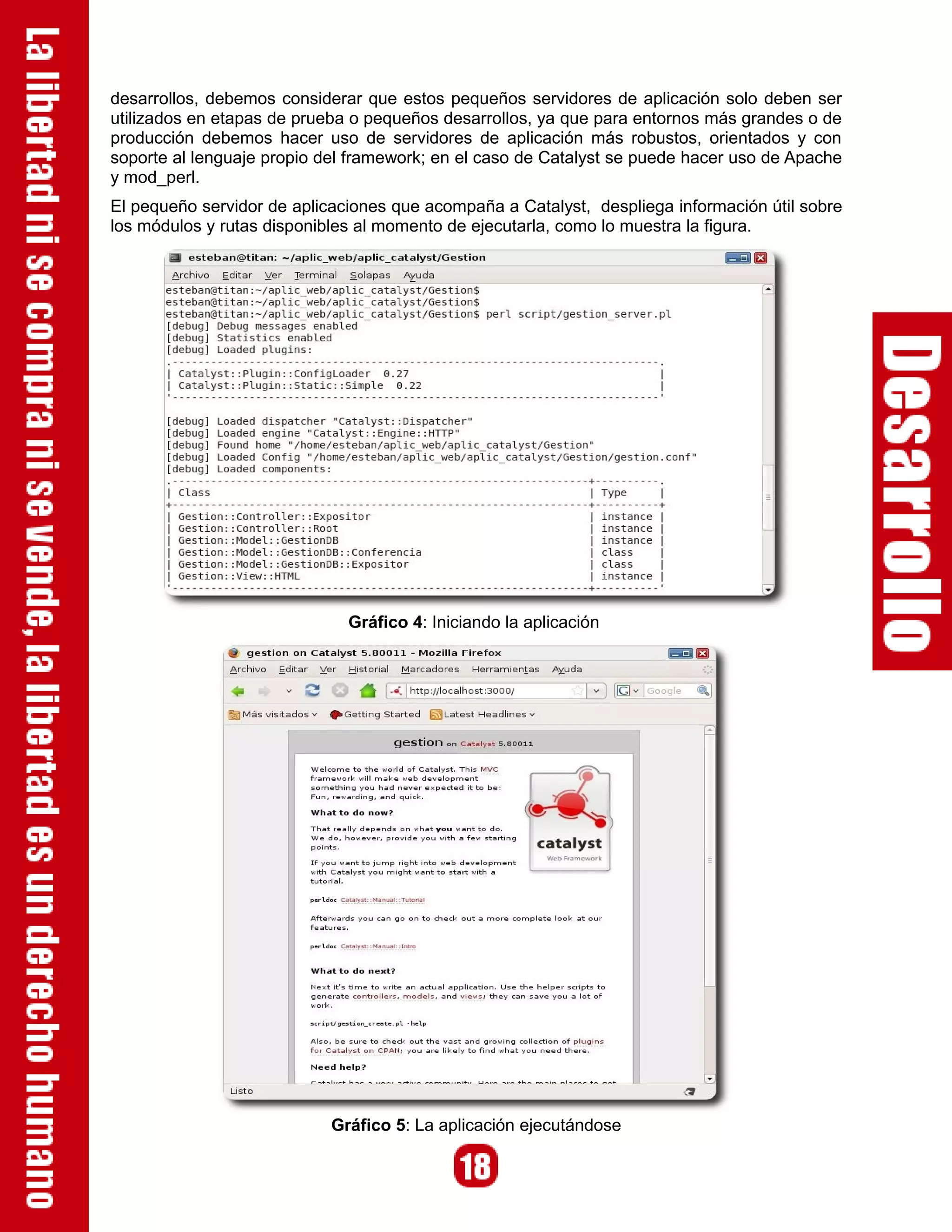 desarrollos, debemos considerar que estos pequeños servidores de aplicación solo deben ser
utilizados en etapas de prueba o pequeños desarrollos, ya que para entornos más grandes o de
producción debemos hacer uso de servidores de aplicación más robustos, orientados y con
soporte al lenguaje propio del framework; en el caso de Catalyst se puede hacer uso de Apache
y mod_perl.
El pequeño servidor de aplicaciones que acompaña a Catalyst, despliega información útil sobre
los módulos y rutas disponibles al momento de ejecutarla, como lo muestra la figura.




                              Gráfico 4: Iniciando la aplicación




                            Gráfico 5: La aplicación ejecutándose
 