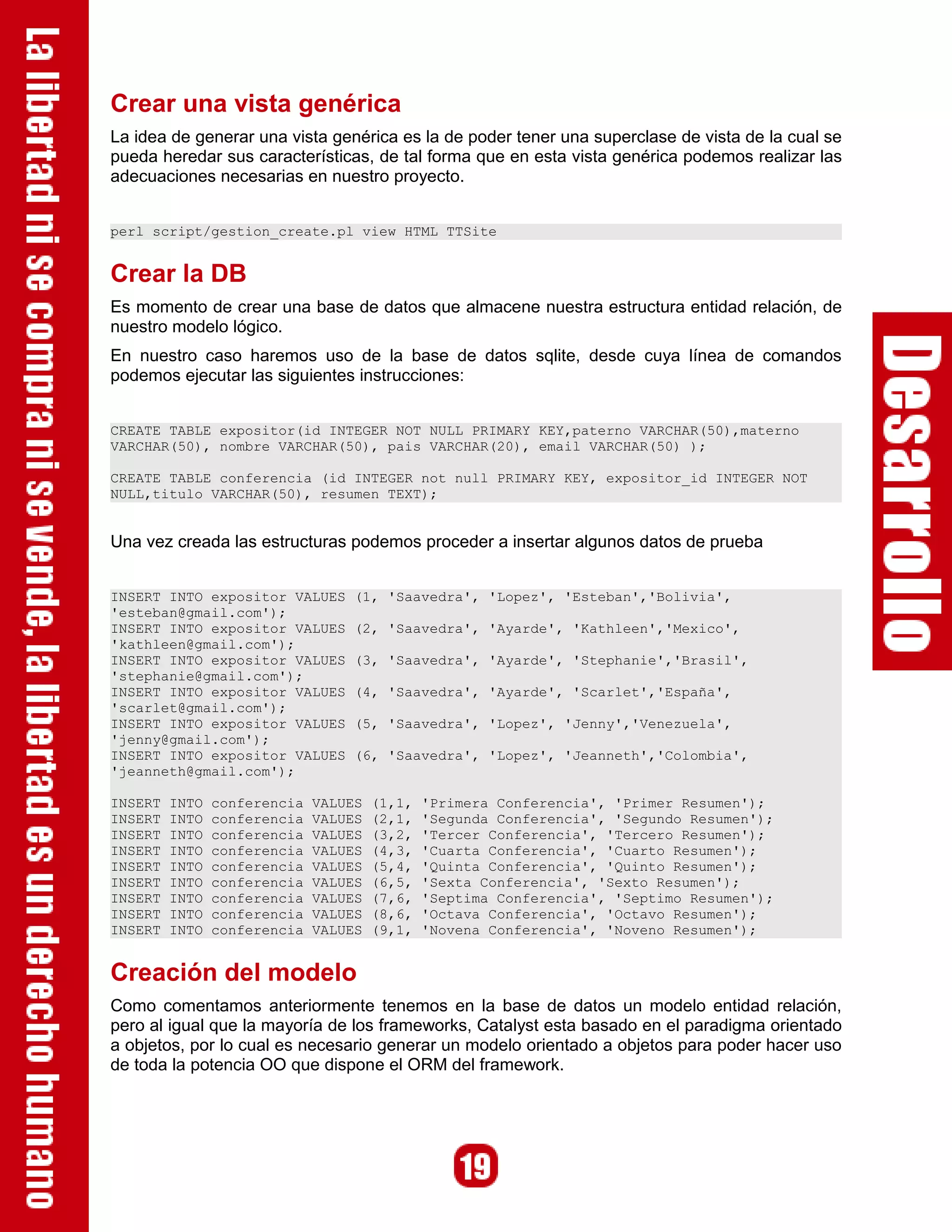 Crear una vista genérica
La idea de generar una vista genérica es la de poder tener una superclase de vista de la cual se
pueda heredar sus características, de tal forma que en esta vista genérica podemos realizar las
adecuaciones necesarias en nuestro proyecto.


perl script/gestion_create.pl view HTML TTSite


Crear la DB
Es momento de crear una base de datos que almacene nuestra estructura entidad relación, de
nuestro modelo lógico.
En nuestro caso haremos uso de la base de datos sqlite, desde cuya línea de comandos
podemos ejecutar las siguientes instrucciones:


CREATE TABLE expositor(id INTEGER NOT NULL PRIMARY KEY,paterno VARCHAR(50),materno
VARCHAR(50), nombre VARCHAR(50), pais VARCHAR(20), email VARCHAR(50) );

CREATE TABLE conferencia (id INTEGER not null PRIMARY KEY, expositor_id INTEGER NOT
NULL,titulo VARCHAR(50), resumen TEXT);


Una vez creada las estructuras podemos proceder a insertar algunos datos de prueba


INSERT INTO expositor VALUES       (1, 'Saavedra', 'Lopez', 'Esteban','Bolivia',
'esteban@gmail.com');
INSERT INTO expositor VALUES       (2, 'Saavedra', 'Ayarde', 'Kathleen','Mexico',
'kathleen@gmail.com');
INSERT INTO expositor VALUES       (3, 'Saavedra', 'Ayarde', 'Stephanie','Brasil',
'stephanie@gmail.com');
INSERT INTO expositor VALUES       (4, 'Saavedra', 'Ayarde', 'Scarlet','España',
'scarlet@gmail.com');
INSERT INTO expositor VALUES       (5, 'Saavedra', 'Lopez', 'Jenny','Venezuela',
'jenny@gmail.com');
INSERT INTO expositor VALUES       (6, 'Saavedra', 'Lopez', 'Jeanneth','Colombia',
'jeanneth@gmail.com');

INSERT   INTO   conferencia   VALUES   (1,1,   'Primera Conferencia', 'Primer Resumen');
INSERT   INTO   conferencia   VALUES   (2,1,   'Segunda Conferencia', 'Segundo Resumen');
INSERT   INTO   conferencia   VALUES   (3,2,   'Tercer Conferencia', 'Tercero Resumen');
INSERT   INTO   conferencia   VALUES   (4,3,   'Cuarta Conferencia', 'Cuarto Resumen');
INSERT   INTO   conferencia   VALUES   (5,4,   'Quinta Conferencia', 'Quinto Resumen');
INSERT   INTO   conferencia   VALUES   (6,5,   'Sexta Conferencia', 'Sexto Resumen');
INSERT   INTO   conferencia   VALUES   (7,6,   'Septima Conferencia', 'Septimo Resumen');
INSERT   INTO   conferencia   VALUES   (8,6,   'Octava Conferencia', 'Octavo Resumen');
INSERT   INTO   conferencia   VALUES   (9,1,   'Novena Conferencia', 'Noveno Resumen');


Creación del modelo
Como comentamos anteriormente tenemos en la base de datos un modelo entidad relación,
pero al igual que la mayoría de los frameworks, Catalyst esta basado en el paradigma orientado
a objetos, por lo cual es necesario generar un modelo orientado a objetos para poder hacer uso
de toda la potencia OO que dispone el ORM del framework.
 