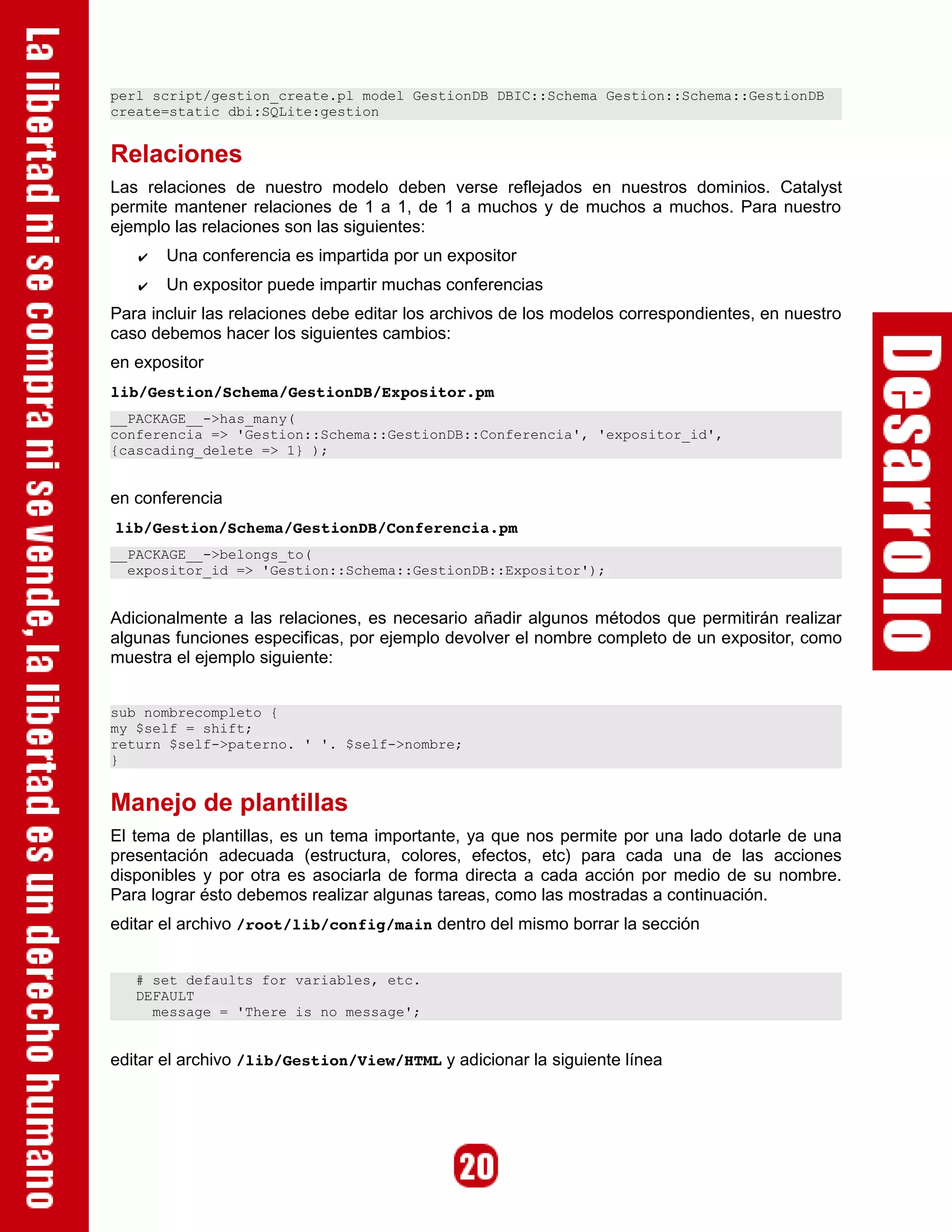 perl script/gestion_create.pl model GestionDB DBIC::Schema Gestion::Schema::GestionDB
create=static dbi:SQLite:gestion


Relaciones
Las relaciones de nuestro modelo deben verse reflejados en nuestros dominios. Catalyst
permite mantener relaciones de 1 a 1, de 1 a muchos y de muchos a muchos. Para nuestro
ejemplo las relaciones son las siguientes:
   ✔   Una conferencia es impartida por un expositor
   ✔   Un expositor puede impartir muchas conferencias
Para incluir las relaciones debe editar los archivos de los modelos correspondientes, en nuestro
caso debemos hacer los siguientes cambios:
en expositor
lib/Gestion/Schema/GestionDB/Expositor.pm
__PACKAGE__->has_many(
conferencia => 'Gestion::Schema::GestionDB::Conferencia', 'expositor_id',
{cascading_delete => 1} );


en conferencia
lib/Gestion/Schema/GestionDB/Conferencia.pm
__PACKAGE__->belongs_to(
  expositor_id => 'Gestion::Schema::GestionDB::Expositor');


Adicionalmente a las relaciones, es necesario añadir algunos métodos que permitirán realizar
algunas funciones especificas, por ejemplo devolver el nombre completo de un expositor, como
muestra el ejemplo siguiente:


sub nombrecompleto {
my $self = shift;
return $self->paterno. ' '. $self->nombre;
}


Manejo de plantillas
El tema de plantillas, es un tema importante, ya que nos permite por una lado dotarle de una
presentación adecuada (estructura, colores, efectos, etc) para cada una de las acciones
disponibles y por otra es asociarla de forma directa a cada acción por medio de su nombre.
Para lograr ésto debemos realizar algunas tareas, como las mostradas a continuación.
editar el archivo /root/lib/config/main dentro del mismo borrar la sección


   # set defaults for variables, etc.
   DEFAULT
     message = 'There is no message';


editar el archivo /lib/Gestion/View/HTML y adicionar la siguiente línea
 