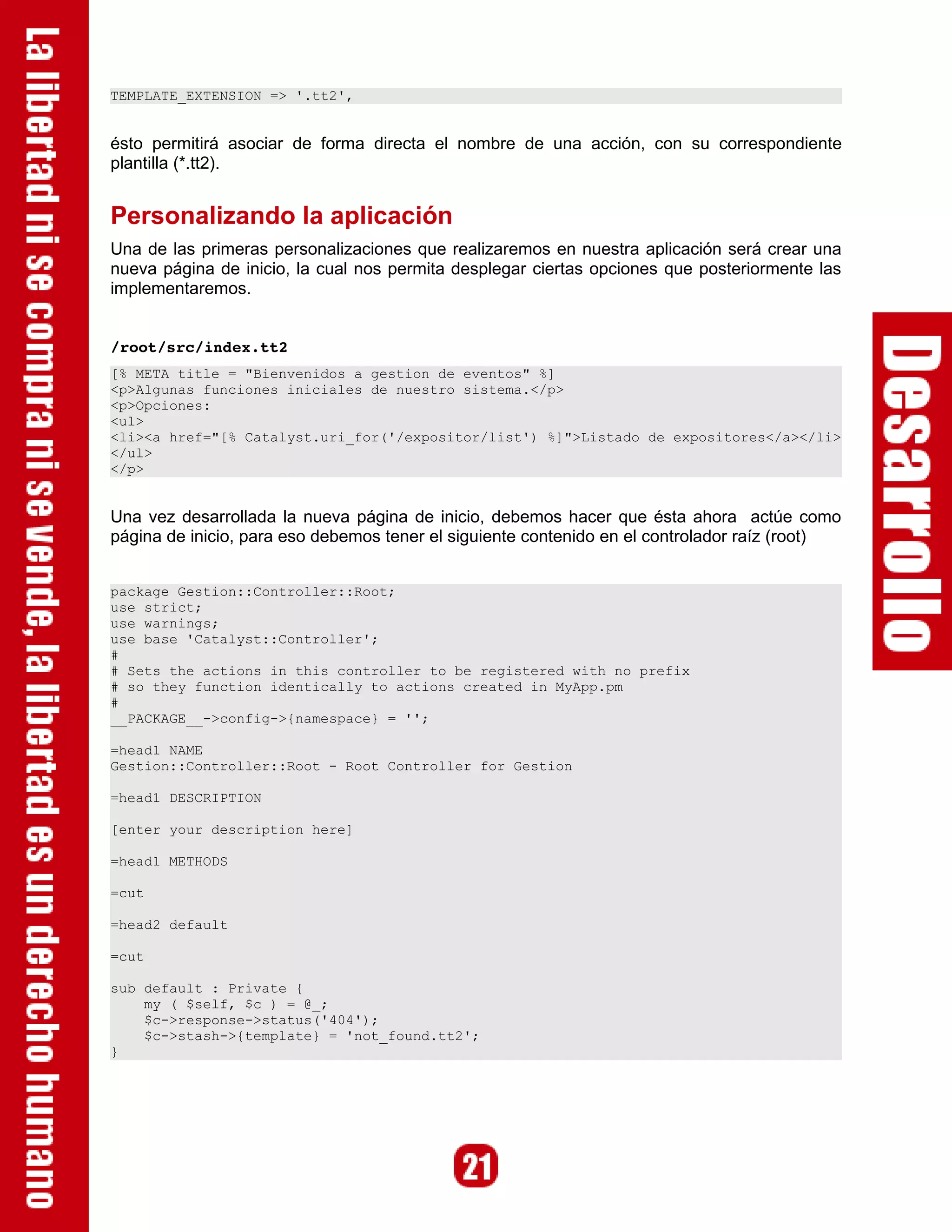 TEMPLATE_EXTENSION => '.tt2',


ésto permitirá asociar de forma directa el nombre de una acción, con su correspondiente
plantilla (*.tt2).


Personalizando la aplicación
Una de las primeras personalizaciones que realizaremos en nuestra aplicación será crear una
nueva página de inicio, la cual nos permita desplegar ciertas opciones que posteriormente las
implementaremos.


/root/src/index.tt2
[% META title = "Bienvenidos a gestion de eventos" %]
<p>Algunas funciones iniciales de nuestro sistema.</p>
<p>Opciones:
<ul>
<li><a href="[% Catalyst.uri_for('/expositor/list') %]">Listado de expositores</a></li>
</ul>
</p>


Una vez desarrollada la nueva página de inicio, debemos hacer que ésta ahora actúe como
página de inicio, para eso debemos tener el siguiente contenido en el controlador raíz (root)


package Gestion::Controller::Root;
use strict;
use warnings;
use base 'Catalyst::Controller';
#
# Sets the actions in this controller to be registered with no prefix
# so they function identically to actions created in MyApp.pm
#
__PACKAGE__->config->{namespace} = '';

=head1 NAME
Gestion::Controller::Root - Root Controller for Gestion

=head1 DESCRIPTION

[enter your description here]

=head1 METHODS

=cut

=head2 default

=cut

sub default : Private {
    my ( $self, $c ) = @_;
    $c->response->status('404');
    $c->stash->{template} = 'not_found.tt2';
}
 