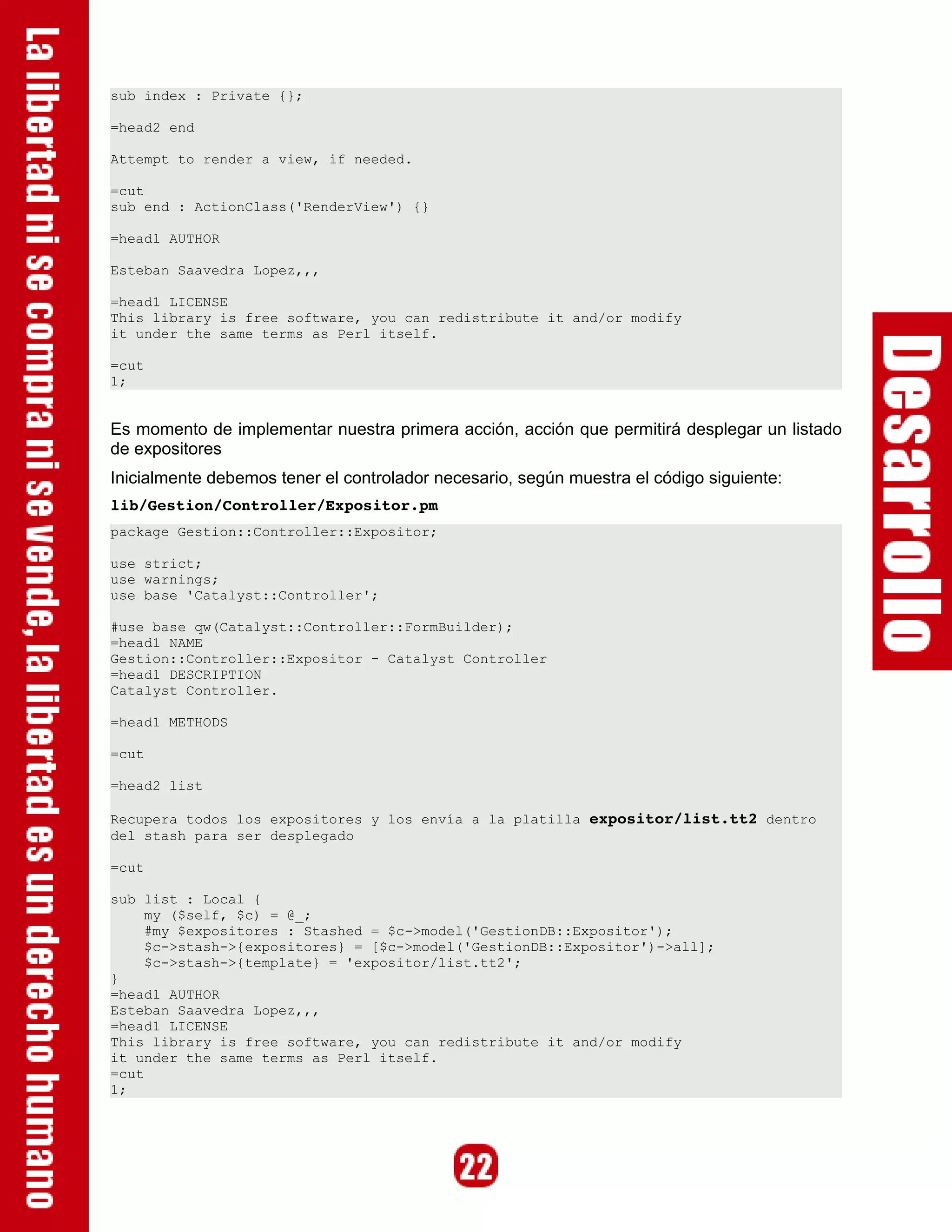 sub index : Private {};

=head2 end

Attempt to render a view, if needed.

=cut
sub end : ActionClass('RenderView') {}

=head1 AUTHOR

Esteban Saavedra Lopez,,,

=head1 LICENSE
This library is free software, you can redistribute it and/or modify
it under the same terms as Perl itself.

=cut
1;


Es momento de implementar nuestra primera acción, acción que permitirá desplegar un listado
de expositores
Inicialmente debemos tener el controlador necesario, según muestra el código siguiente:
lib/Gestion/Controller/Expositor.pm 
package Gestion::Controller::Expositor;

use strict;
use warnings;
use base 'Catalyst::Controller';

#use base qw(Catalyst::Controller::FormBuilder);
=head1 NAME
Gestion::Controller::Expositor - Catalyst Controller
=head1 DESCRIPTION
Catalyst Controller.

=head1 METHODS

=cut

=head2 list

Recupera todos los expositores y los envía a la platilla expositor/list.tt2 dentro
del stash para ser desplegado

=cut

sub list : Local {
     my ($self, $c) = @_;
     #my $expositores : Stashed = $c->model('GestionDB::Expositor');
     $c->stash->{expositores} = [$c->model('GestionDB::Expositor')->all];
     $c->stash->{template} = 'expositor/list.tt2';
}
=head1 AUTHOR
Esteban Saavedra Lopez,,,
=head1 LICENSE
This library is free software, you can redistribute it and/or modify
it under the same terms as Perl itself.
=cut
1;
 