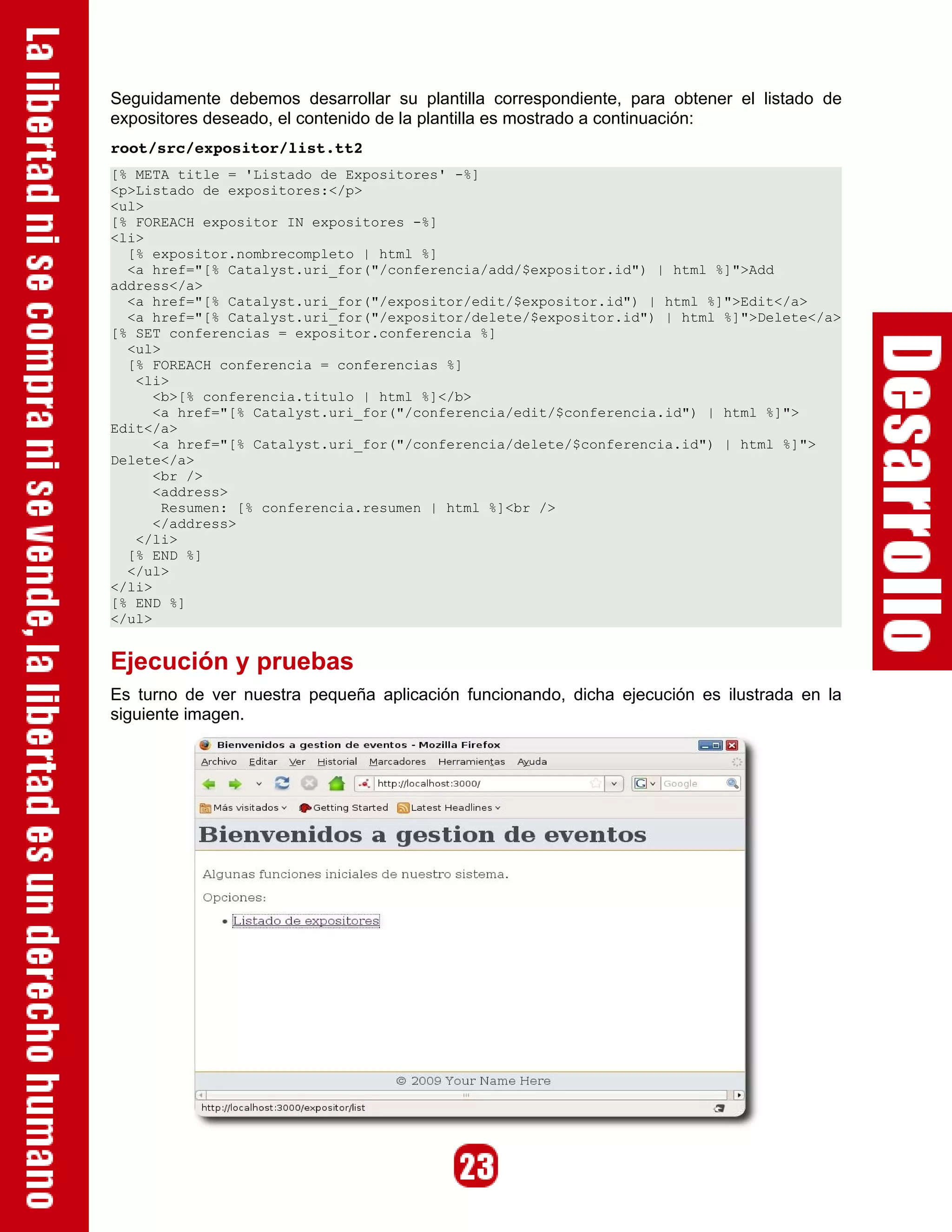 Seguidamente debemos desarrollar su plantilla correspondiente, para obtener el listado de
expositores deseado, el contenido de la plantilla es mostrado a continuación:
root/src/expositor/list.tt2
[% META title = 'Listado de Expositores' -%]
<p>Listado de expositores:</p>
<ul>
[% FOREACH expositor IN expositores -%]
<li>
  [% expositor.nombrecompleto | html %]
  <a href="[% Catalyst.uri_for("/conferencia/add/$expositor.id") | html %]">Add
address</a>
  <a href="[% Catalyst.uri_for("/expositor/edit/$expositor.id") | html %]">Edit</a>
  <a href="[% Catalyst.uri_for("/expositor/delete/$expositor.id") | html %]">Delete</a>
[% SET conferencias = expositor.conferencia %]
  <ul>
  [% FOREACH conferencia = conferencias %]
   <li>
      <b>[% conferencia.titulo | html %]</b>
      <a href="[% Catalyst.uri_for("/conferencia/edit/$conferencia.id") | html %]">
Edit</a>
      <a href="[% Catalyst.uri_for("/conferencia/delete/$conferencia.id") | html %]">
Delete</a>
      <br />
      <address>
       Resumen: [% conferencia.resumen | html %]<br />
      </address>
   </li>
  [% END %]
  </ul>
</li>
[% END %]
</ul>


Ejecución y pruebas
Es turno de ver nuestra pequeña aplicación funcionando, dicha ejecución es ilustrada en la
siguiente imagen.
 