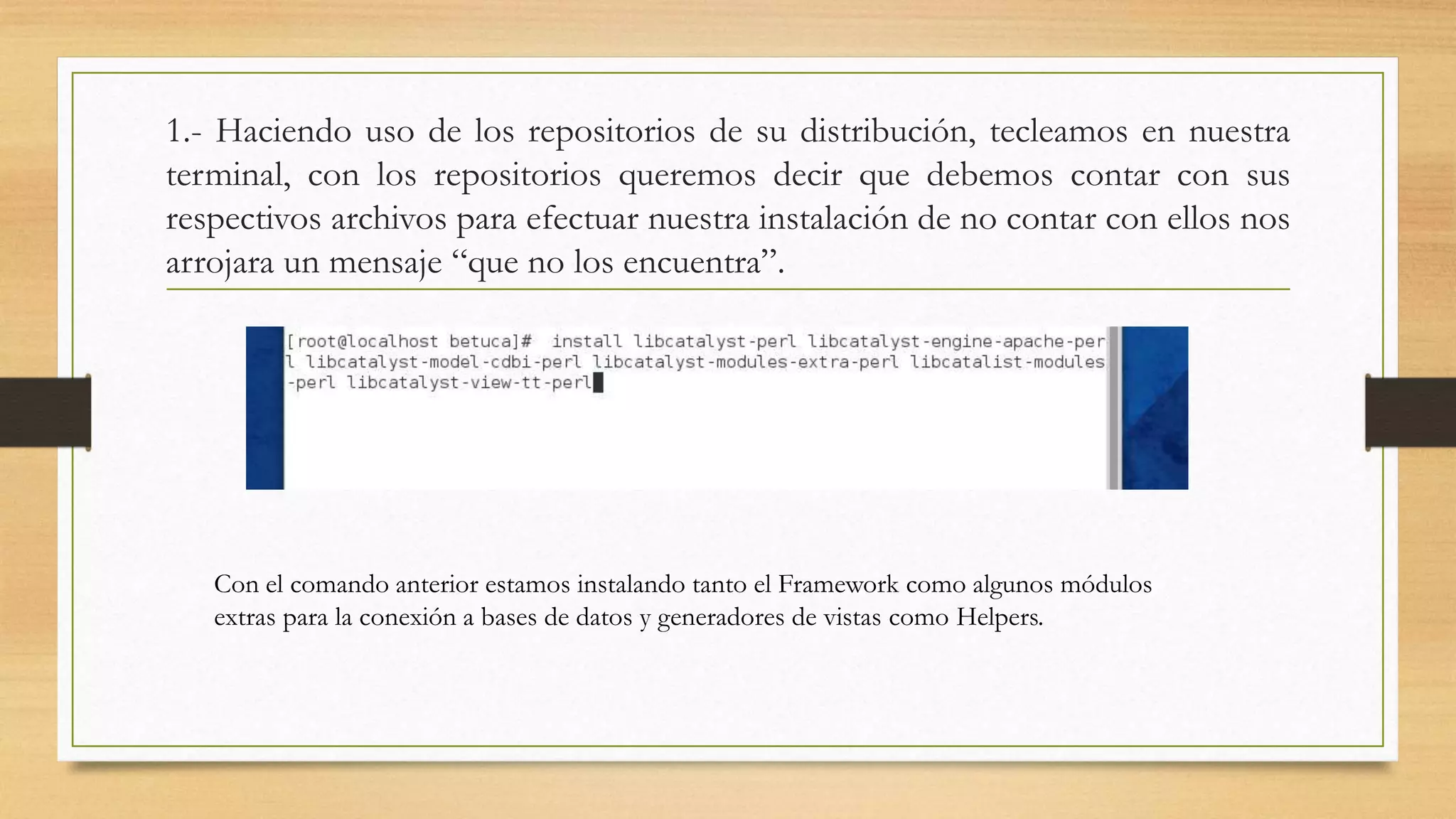 1.- Haciendo uso de los repositorios de su distribución, tecleamos en nuestra 
terminal, con los repositorios queremos decir que debemos contar con sus 
respectivos archivos para efectuar nuestra instalación de no contar con ellos nos 
arrojara un mensaje “que no los encuentra”. 
Con el comando anterior estamos instalando tanto el Framework como algunos módulos 
extras para la conexión a bases de datos y generadores de vistas como Helpers. 
 