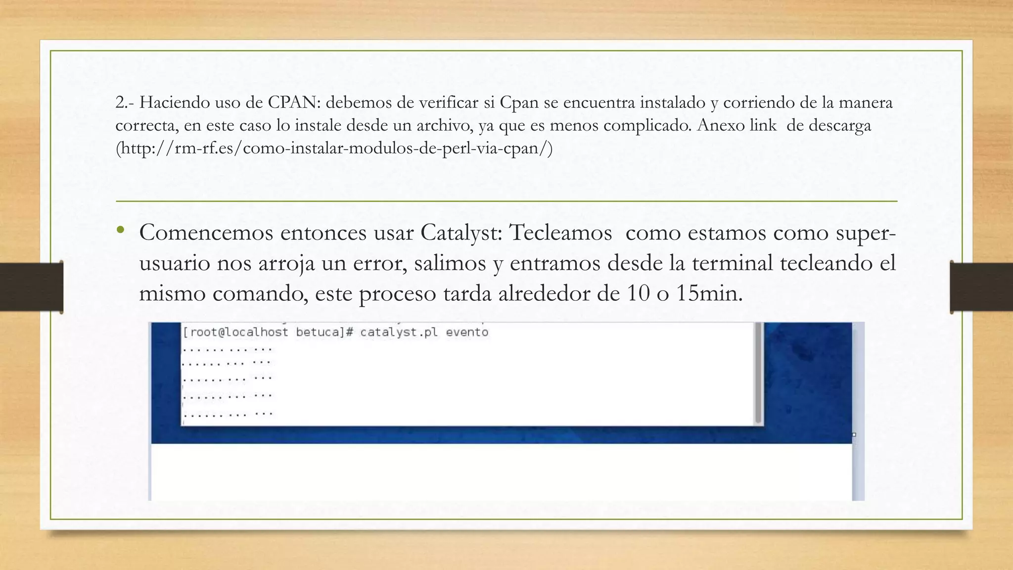 2.- Haciendo uso de CPAN: debemos de verificar si Cpan se encuentra instalado y corriendo de la manera 
correcta, en este caso lo instale desde un archivo, ya que es menos complicado. Anexo link de descarga 
(http://rm-rf.es/como-instalar-modulos-de-perl-via-cpan/) 
• Comencemos entonces usar Catalyst: Tecleamos como estamos como super-usuario 
nos arroja un error, salimos y entramos desde la terminal tecleando el 
mismo comando, este proceso tarda alrededor de 10 o 15min. 
 