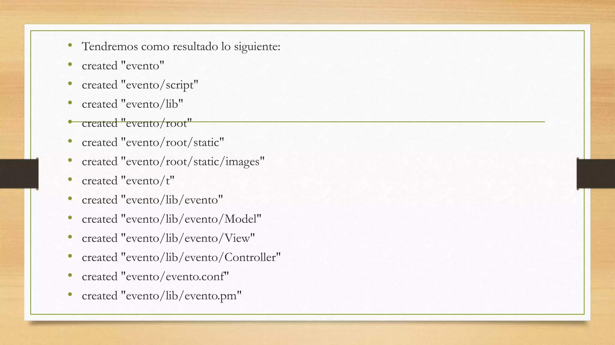 • Tendremos como resultado lo siguiente: 
• created "evento" 
• created "evento/script" 
• created "evento/lib" 
• created "evento/root" 
• created "evento/root/static" 
• created "evento/root/static/images" 
• created "evento/t" 
• created "evento/lib/evento" 
• created "evento/lib/evento/Model" 
• created "evento/lib/evento/View" 
• created "evento/lib/evento/Controller" 
• created "evento/evento.conf" 
• created "evento/lib/evento.pm" 
 