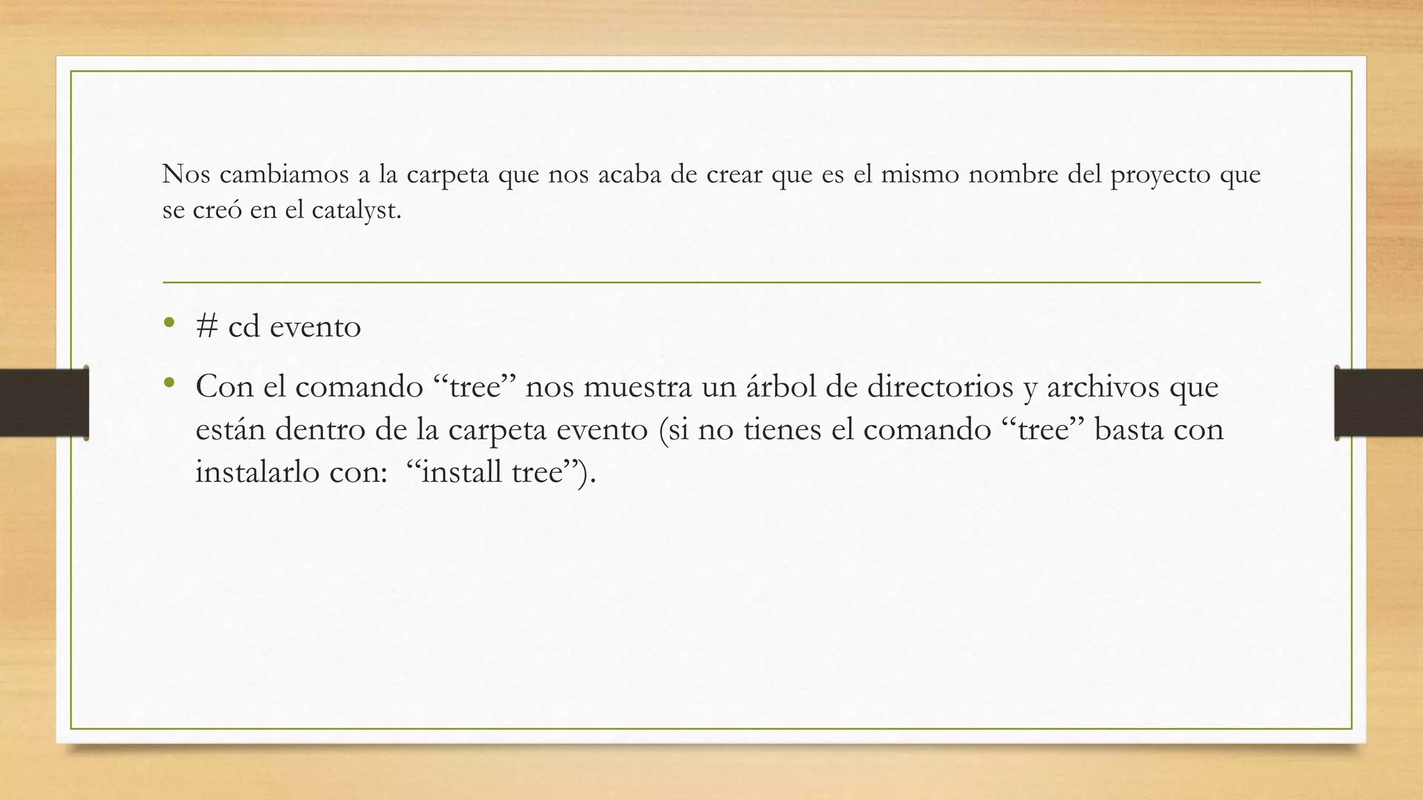 Nos cambiamos a la carpeta que nos acaba de crear que es el mismo nombre del proyecto que 
se creó en el catalyst. 
• # cd evento 
• Con el comando “tree” nos muestra un árbol de directorios y archivos que 
están dentro de la carpeta evento (si no tienes el comando “tree” basta con 
instalarlo con: “install tree”). 
 