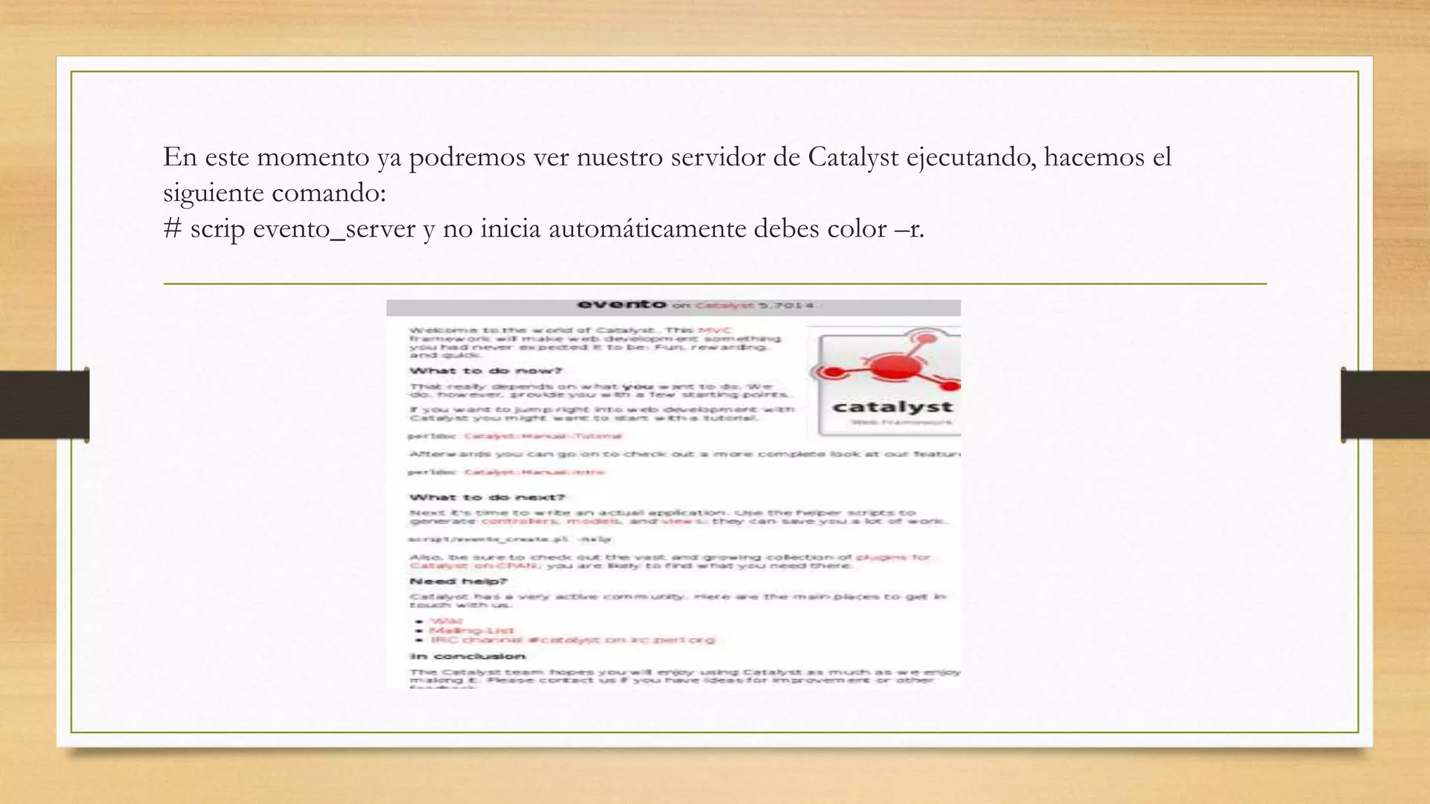 En este momento ya podremos ver nuestro servidor de Catalyst ejecutando, hacemos el 
siguiente comando: 
# scrip evento_server y no inicia automáticamente debes color –r. 
 