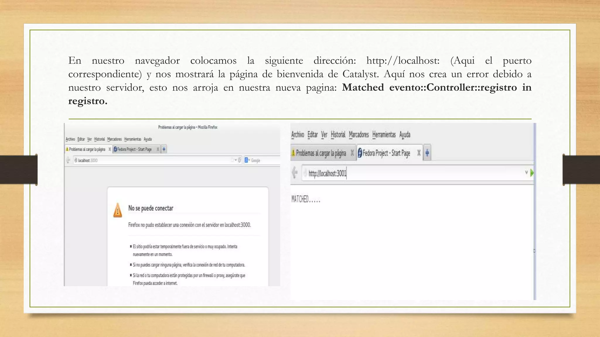 En nuestro navegador colocamos la siguiente dirección: http://localhost: (Aqui el puerto 
correspondiente) y nos mostrará la página de bienvenida de Catalyst. Aquí nos crea un error debido a 
nuestro servidor, esto nos arroja en nuestra nueva pagina: Matched evento::Controller::registro in 
registro. 
 