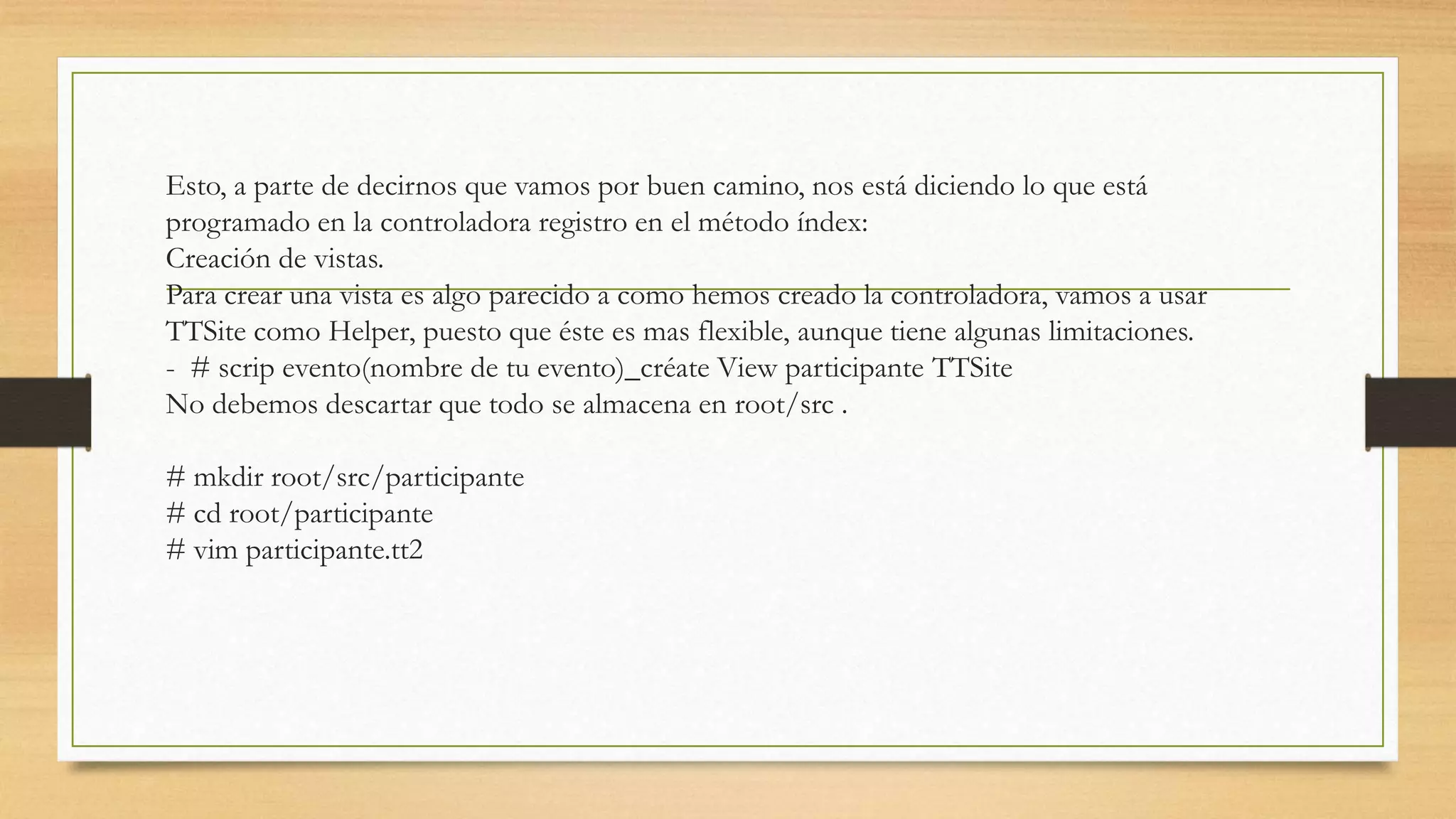 Esto, a parte de decirnos que vamos por buen camino, nos está diciendo lo que está 
programado en la controladora registro en el método índex: 
Creación de vistas. 
Para crear una vista es algo parecido a como hemos creado la controladora, vamos a usar 
TTSite como Helper, puesto que éste es mas flexible, aunque tiene algunas limitaciones. 
- # scrip evento(nombre de tu evento)_créate View participante TTSite 
No debemos descartar que todo se almacena en root/src . 
# mkdir root/src/participante 
# cd root/participante 
# vim participante.tt2 
 