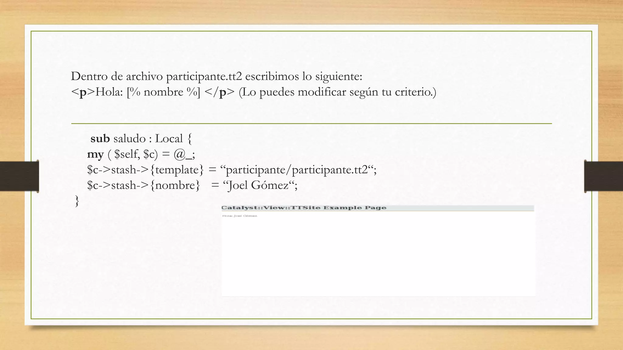 Dentro de archivo participante.tt2 escribimos lo siguiente: 
<p>Hola: [% nombre %] </p> (Lo puedes modificar según tu criterio.) 
sub saludo : Local { 
my ( $self, $c) = @_; 
$c->stash->{template} = “participante/participante.tt2“; 
$c->stash->{nombre} = “Joel Gómez“; 
} 
 