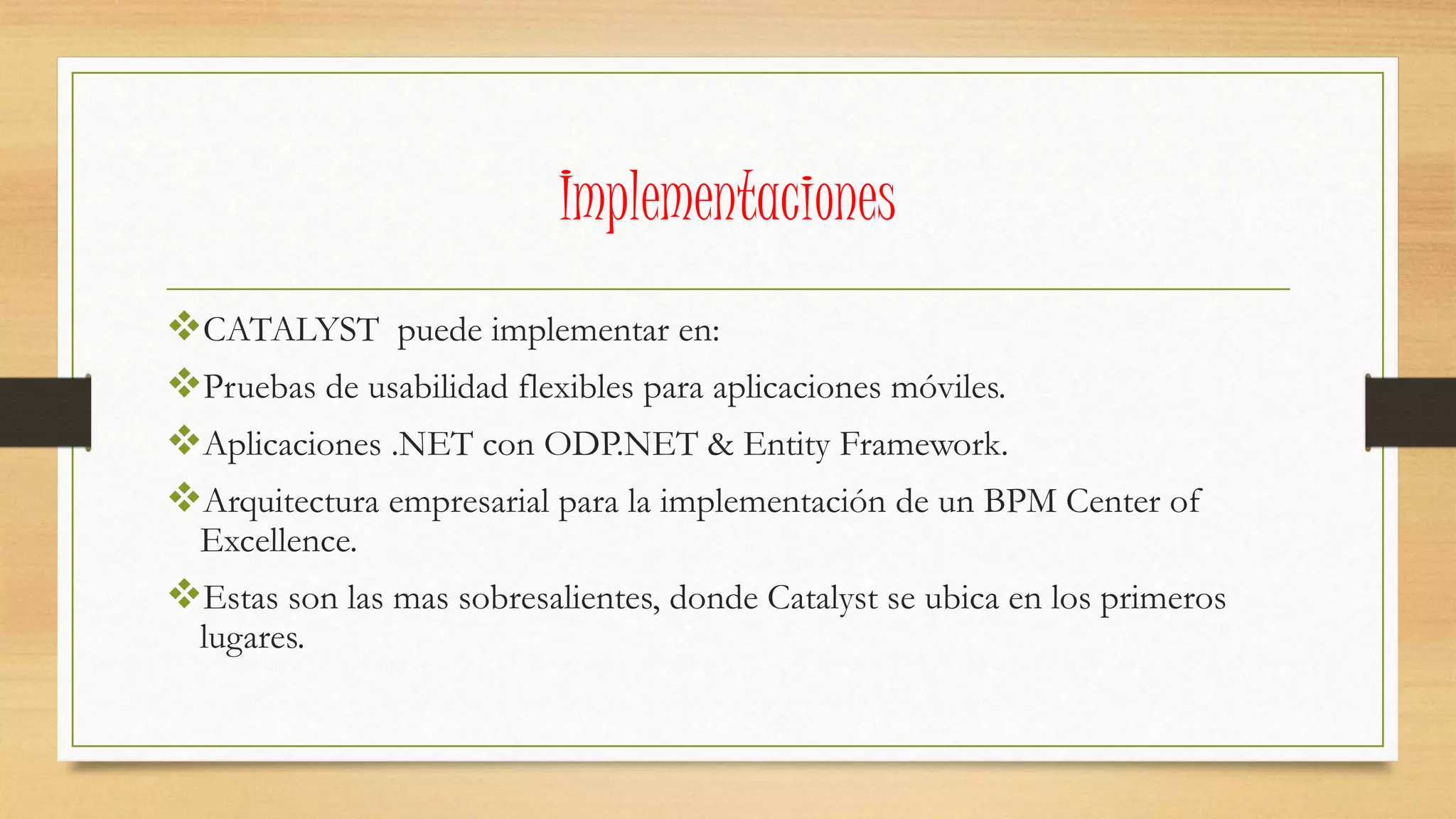 Implementaciones 
CATALYST puede implementar en: 
Pruebas de usabilidad flexibles para aplicaciones móviles. 
Aplicaciones .NET con ODP.NET & Entity Framework. 
Arquitectura empresarial para la implementación de un BPM Center of 
Excellence. 
Estas son las mas sobresalientes, donde Catalyst se ubica en los primeros 
lugares. 
