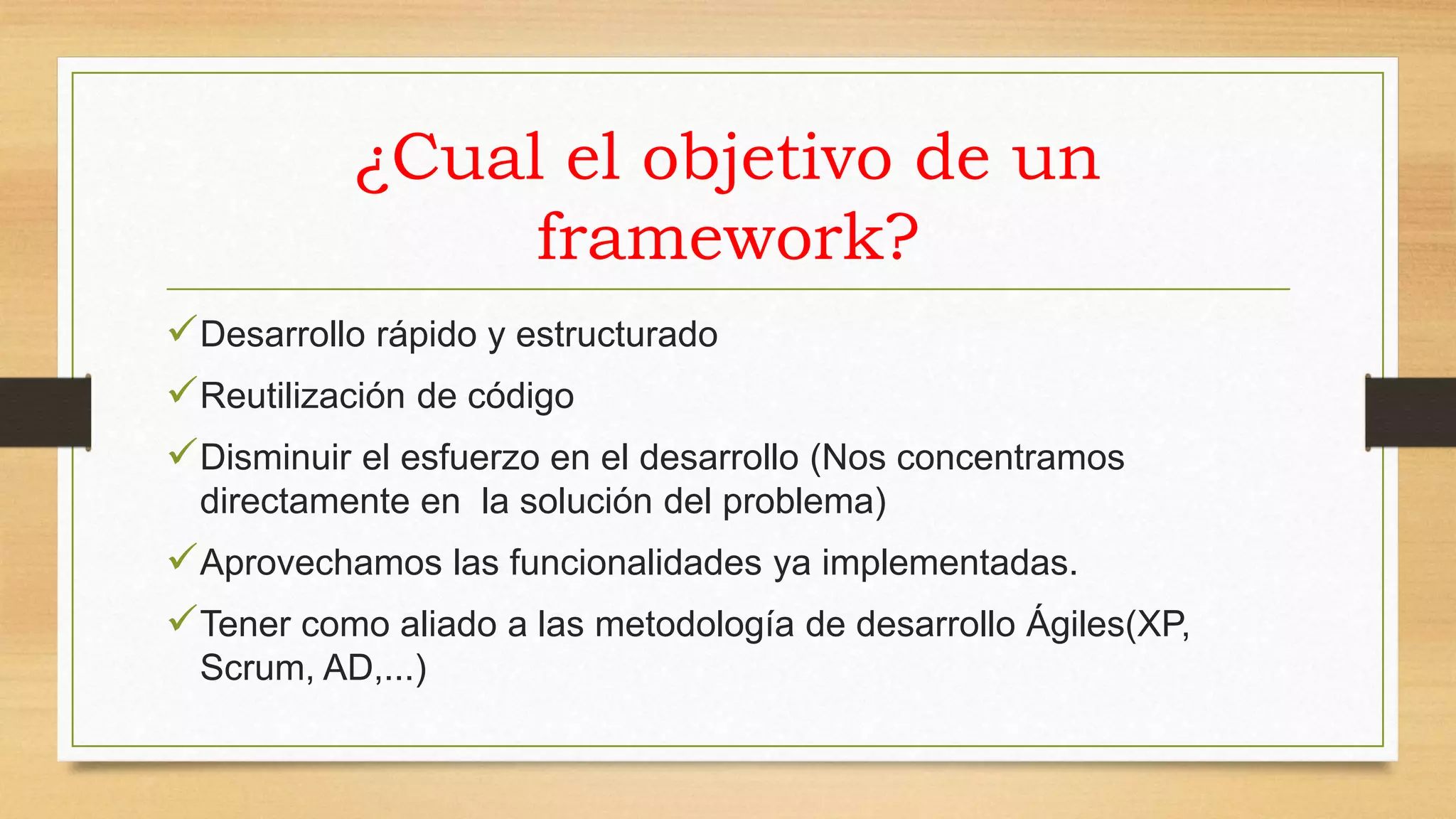 ¿Cual el objetivo de un 
framework? 
Desarrollo rápido y estructurado 
Reutilización de código 
Disminuir el esfuerzo en el desarrollo (Nos concentramos 
directamente en la solución del problema) 
Aprovechamos las funcionalidades ya implementadas. 
Tener como aliado a las metodología de desarrollo Ágiles(XP, 
Scrum, AD,...) 
 