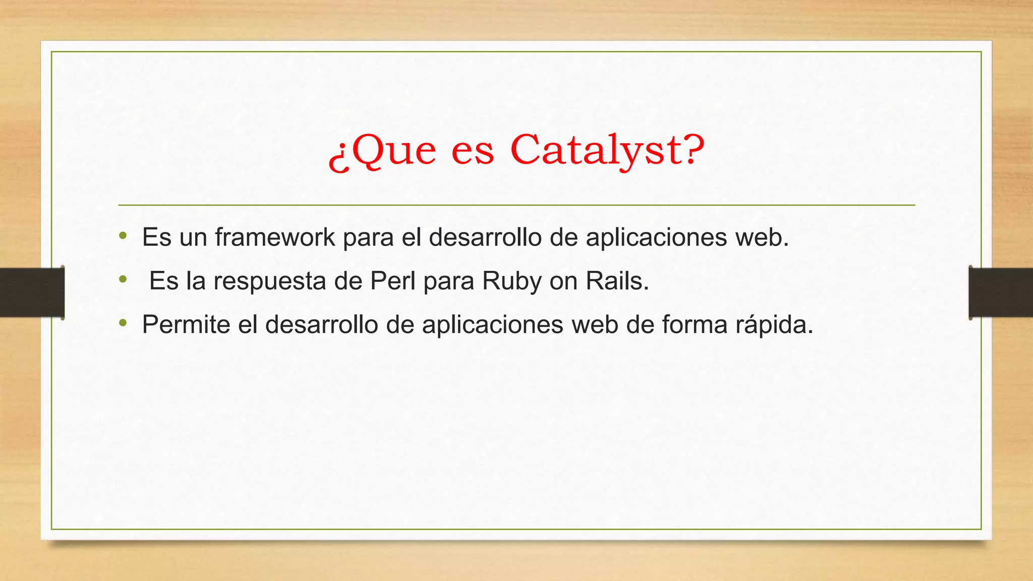 ¿Que es Catalyst? 
• Es un framework para el desarrollo de aplicaciones web. 
• Es la respuesta de Perl para Ruby on Rails. 
• Permite el desarrollo de aplicaciones web de forma rápida. 
 