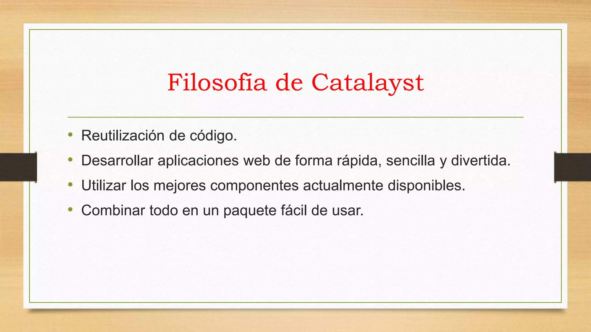 Filosofía de Catalayst 
• Reutilización de código. 
• Desarrollar aplicaciones web de forma rápida, sencilla y divertida. 
• Utilizar los mejores componentes actualmente disponibles. 
• Combinar todo en un paquete fácil de usar. 
 
