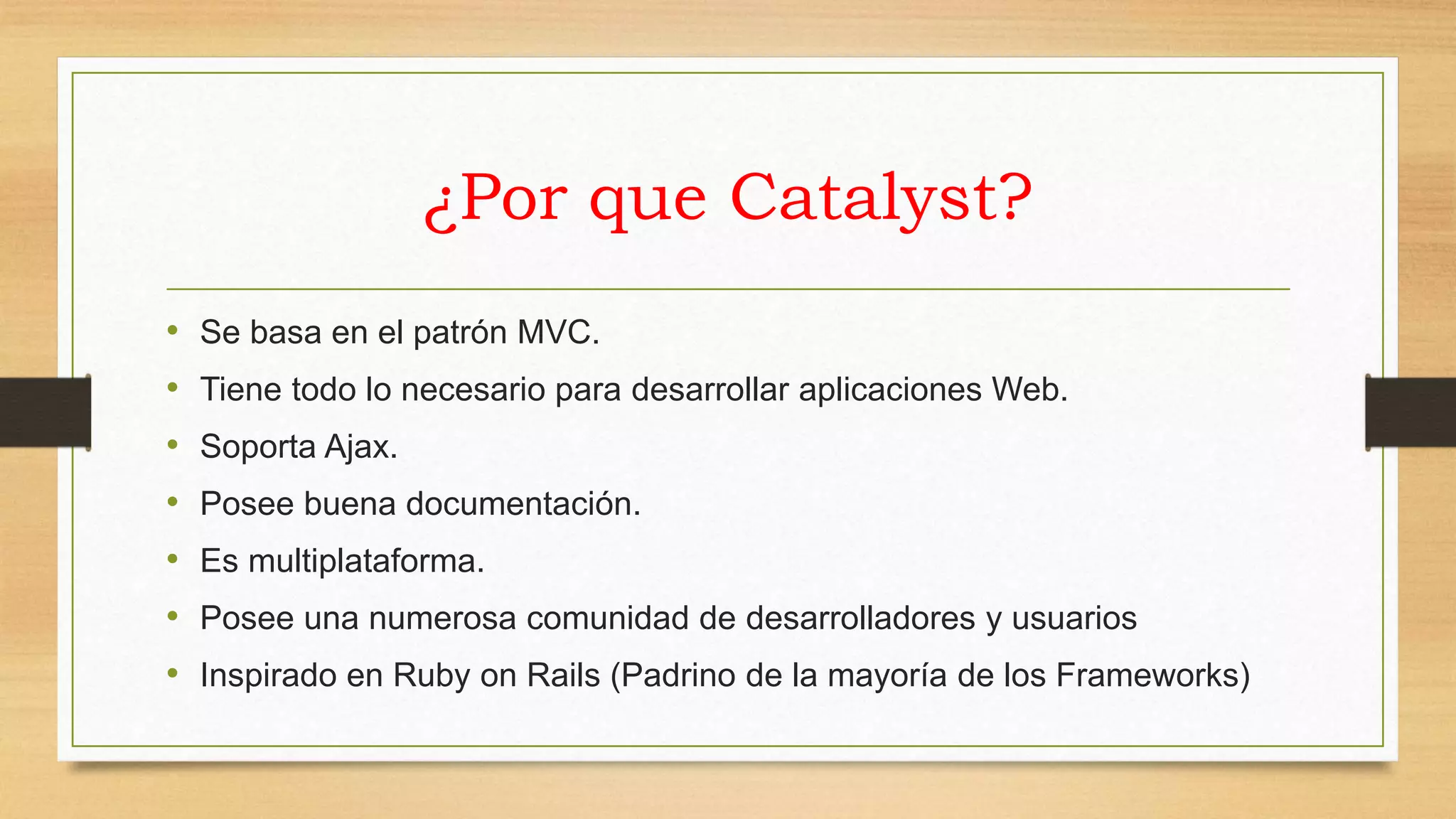 ¿Por que Catalyst? 
• Se basa en el patrón MVC. 
• Tiene todo lo necesario para desarrollar aplicaciones Web. 
• Soporta Ajax. 
• Posee buena documentación. 
• Es multiplataforma. 
• Posee una numerosa comunidad de desarrolladores y usuarios 
• Inspirado en Ruby on Rails (Padrino de la mayoría de los Frameworks) 
 