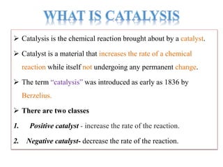  Catalysis is the chemical reaction brought about by a catalyst.
 Catalyst is a material that increases the rate of a chemical
reaction while itself not undergoing any permanent change.
 The term “catalysis” was introduced as early as 1836 by
Berzelius.
 There are two classes
1. Positive catalyst - increase the rate of the reaction.
2. Negative catalyst- decrease the rate of the reaction.
 