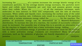 CONCENTRATION ACTIVATION ENERGY CATALYST
TEMPERATURE PARTICLE SIZE
ENZYME
Increasing the ___________ of a system increases the average kinetic energy of its
constituent particles. As the average kinetic energy increases, the particles move
faster and collide more frequently per unit time and possess greater energy
when they collide. When the ___________ of all the reactants increases, more
molecules or ions interact to form new compounds, and the rate of reaction
increases. When solids and liquids react, increasing the surface area of the solid
will increase the reaction rate. Collisions only result in a reaction if the particles
collide with a certain minimum energy called the ___________ for the reaction. The
position of activation energy can be determined on a Maxwell-Boltzmann
distribution. To increase the rate of a reaction, the number of successful collisions
must be increased. One possible way of doing this is to provide an alternative way
for the reaction to happen which has a lower activation energy. Adding ___________
has this effect on activation energy. It provides an alternative route for the reaction
with a lower activation energy. Catalysts are everywhere! Many biochemical
processes, such as the oxidation of glucose, are heavily dependent on ___________,
proteins that behave as catalysts.
 