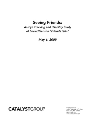 Seeing Friends:
An Eye Tracking and Usability Study
 of Social Website “Friends Lists”


          May 6, 2009




                               Catalyst Group
                               345 7th Avenue, 11th Floor
                               New York, NY 10001
                               (212) 243-7777
                               www.catalystnyc.com
 