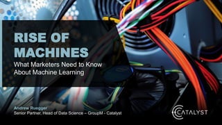 Andrew Ruegger
Senior Partner, Head of Data Science – GroupM - Catalyst
RISE OF
MACHINES
What Marketers Need to Know
About Machine Learning
 