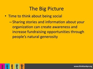 The Big Picture
• Time to think about being social
   – Sharing stories and information about your
     organization can create awareness and
     increase fundraising opportunities through
     people’s natural generosity




                                        www.thinktankpr.org
 
