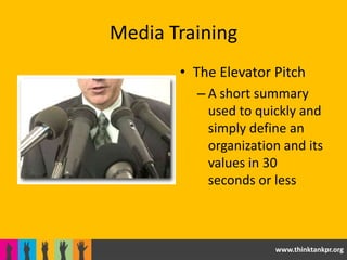 Media Training
       • The Elevator Pitch
         – A short summary
           used to quickly and
           simply define an
           organization and its
           values in 30
           seconds or less



                      www.thinktankpr.org
 