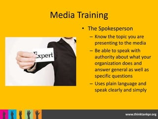 Media Training
       • The Spokesperson
         – Know the topic you are
           presenting to the media
         – Be able to speak with
           authority about what your
           organization does and
           answer general as well as
           specific questions
         – Uses plain language and
           speak clearly and simply



                        www.thinktankpr.org
 