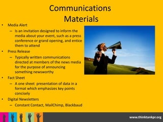 Communications
                               Materials
•   Media Alert
     – Is an invitation designed to inform the
         media about your event, such as a press
         conference or grand opening, and entice
         them to attend
•   Press Release
     – Typically written communications
         directed at members of the news media
         for the purpose of announcing
         something newsworthy
•   Fact Sheet
     – A one sheet presentation of data in a
         format which emphasizes key points
         concisely
•   Digital Newsletters
     – Constant Contact, MailChimp, Blackbaud

                                                   www.thinktankpr.org
 