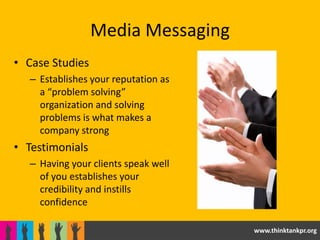 Media Messaging
• Case Studies
   – Establishes your reputation as
     a “problem solving”
     organization and solving
     problems is what makes a
     company strong
• Testimonials
   – Having your clients speak well
     of you establishes your
     credibility and instills
     confidence

                                      www.thinktankpr.org
 