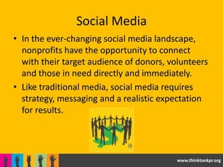 Social Media
• In the ever-changing social media landscape,
  nonprofits have the opportunity to connect
  with their target audience of donors, volunteers
  and those in need directly and immediately.
• Like traditional media, social media requires
  strategy, messaging and a realistic expectation
  for results.




                                          www.thinktankpr.org
 