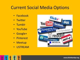 Current Social Media Options
 •   Facebook
 •   Twitter
 •   Tumblr
 •   YouTube
 •   Google+
 •   Pinterest
 •   Meetup
 •   USTREAM


                         www.thinktankpr.org
 