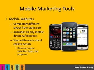 Mobile Marketing Tools
• Mobile Websites
  – Completely different
    layout from static site
  – Available via any mobile
    device w/ Internet
  – Start with most critical
    calls to action
     • Donation pages,
       volunteer opps, top
       programs



                                  www.thinktankpr.org
 