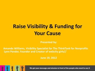Raise Visibility & Funding for
                 Your Cause
                               Presented by:

Amanda Williams, Visibility Specialist for The ThinkTank for Nonprofits
Lynn Ponder, Founder and Creator of webcity girls//

                               June 19, 2012
 