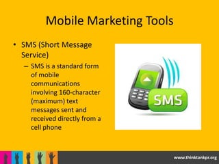 Mobile Marketing Tools
• SMS (Short Message
  Service)
  – SMS is a standard form
    of mobile
    communications
    involving 160-character
    (maximum) text
    messages sent and
    received directly from a
    cell phone



                                  www.thinktankpr.org
 