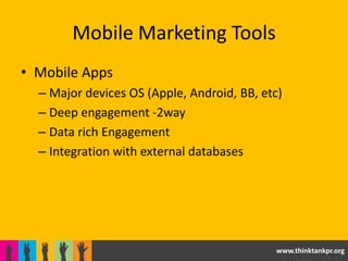 Mobile Marketing Tools
• Mobile Apps
  – Major devices OS (Apple, Android, BB, etc)
  – Deep engagement -2way
  – Data rich Engagement
  – Integration with external databases




                                            www.thinktankpr.org
 